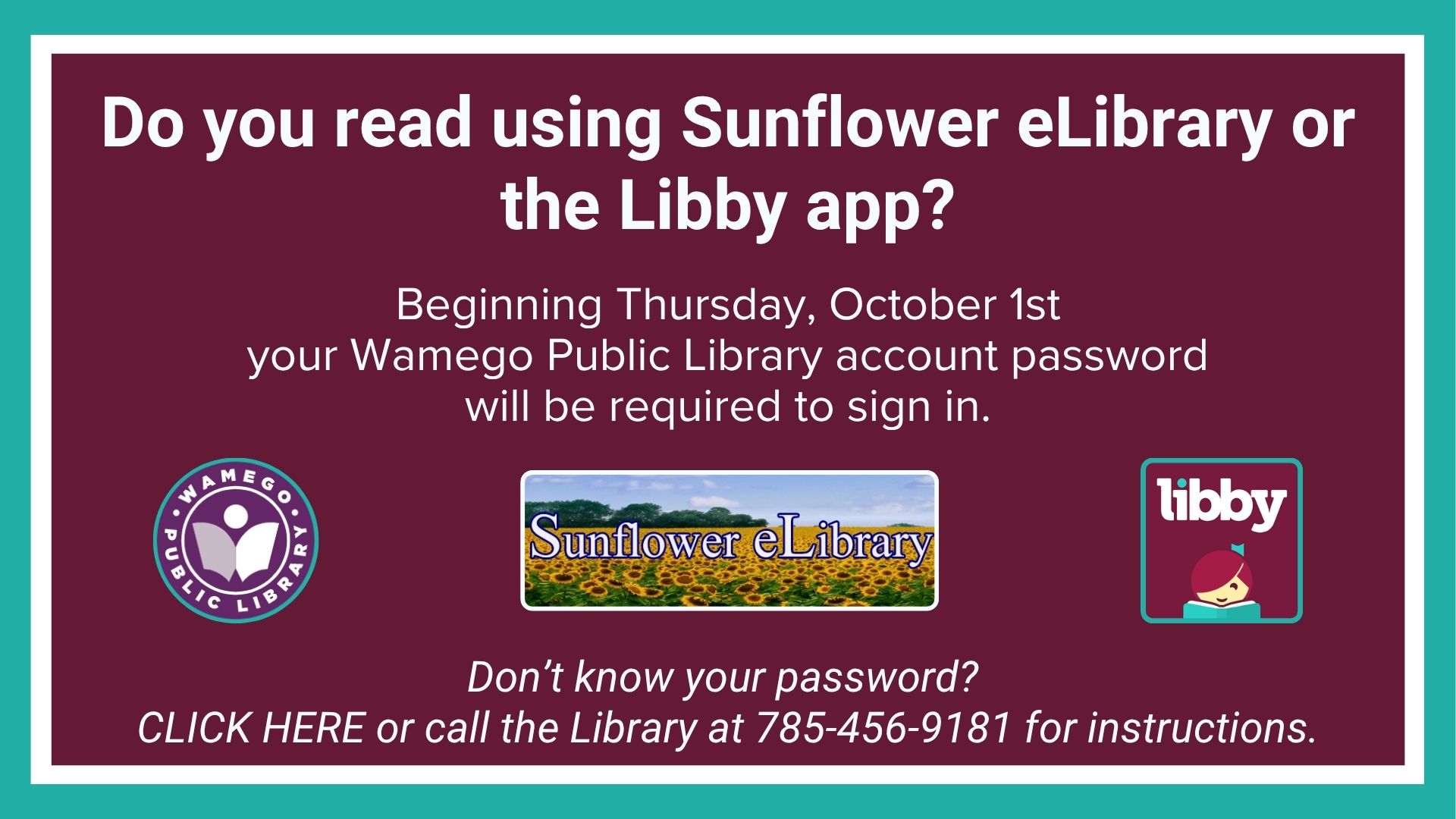 Do you read using Sunflower eLibrary or the Libby app? Beginning Thursday, October 1st, your Wamego Public Library account password will be required to sign in. Don't know your password? Click here or call the Library at 785-456-9181 for instructions